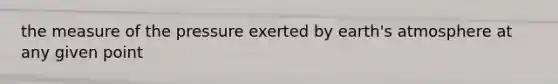 the measure of the pressure exerted by earth's atmosphere at any given point