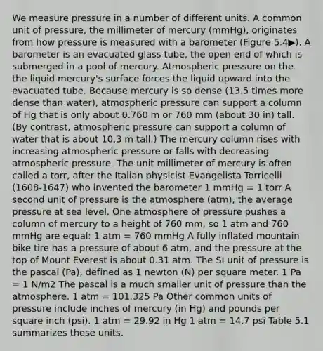 We measure pressure in a number of different units. A common unit of pressure, the millimeter of mercury (mmHg), originates from how pressure is measured with a barometer (Figure 5.4▶). A barometer is an evacuated glass tube, the open end of which is submerged in a pool of mercury. Atmospheric pressure on the the liquid mercury's surface forces the liquid upward into the evacuated tube. Because mercury is so dense (13.5 times more dense than water), atmospheric pressure can support a column of Hg that is only about 0.760 m or 760 mm (about 30 in) tall. (By contrast, atmospheric pressure can support a column of water that is about 10.3 m tall.) The mercury column rises with increasing atmospheric pressure or falls with decreasing atmospheric pressure. The unit millimeter of mercury is often called a torr, after the Italian physicist Evangelista Torricelli (1608-1647) who invented the barometer 1 mmHg = 1 torr A second unit of pressure is the atmosphere (atm), the average pressure at sea level. One atmosphere of pressure pushes a column of mercury to a height of 760 mm, so 1 atm and 760 mmHg are equal: 1 atm = 760 mmHg A fully inflated mountain bike tire has a pressure of about 6 atm, and the pressure at the top of Mount Everest is about 0.31 atm. The SI unit of pressure is the pascal (Pa), defined as 1 newton (N) per square meter. 1 Pa = 1 N/m2 The pascal is a much smaller unit of pressure than the atmosphere. 1 atm = 101,325 Pa Other common units of pressure include inches of mercury (in Hg) and pounds per square inch (psi). 1 atm = 29.92 in Hg 1 atm = 14.7 psi Table 5.1 summarizes these units.