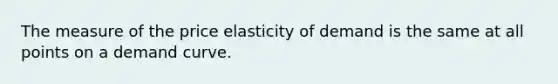 The measure of the price elasticity of demand is the same at all points on a demand curve.