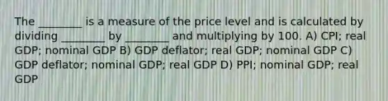 The ________ is a measure of the price level and is calculated by dividing ________ by ________ and multiplying by 100. A) CPI; real GDP; nominal GDP B) GDP deflator; real GDP; nominal GDP C) GDP deflator; nominal GDP; real GDP D) PPI; nominal GDP; real GDP