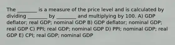 The ________ is a measure of the price level and is calculated by dividing ________ by ________ and multiplying by 100. A) GDP deflator; real GDP; nominal GDP B) GDP deflator; nominal GDP; real GDP C) PPI; real GDP; nominal GDP D) PPI; nominal GDP; real GDP E) CPI; real GDP; nominal GDP