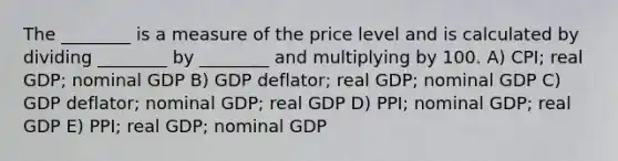 The ________ is a measure of the price level and is calculated by dividing ________ by ________ and multiplying by 100. A) CPI; real GDP; nominal GDP B) GDP deflator; real GDP; nominal GDP C) GDP deflator; nominal GDP; real GDP D) PPI; nominal GDP; real GDP E) PPI; real GDP; nominal GDP