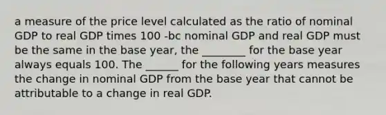 a measure of the price level calculated as the ratio of nominal GDP to real GDP times 100 -bc nominal GDP and real GDP must be the same in the base year, the ________ for the base year always equals 100. The ______ for the following years measures the change in nominal GDP from the base year that cannot be attributable to a change in real GDP.