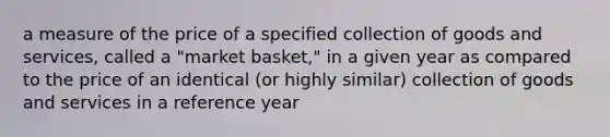 a measure of the price of a specified collection of goods and services, called a "market basket," in a given year as compared to the price of an identical (or highly similar) collection of goods and services in a reference year