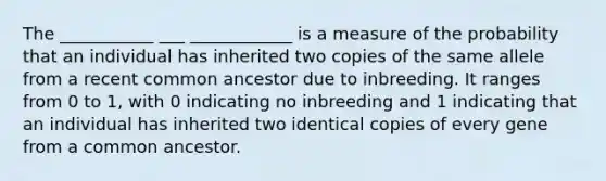 The ___________ ___ ____________ is a measure of the probability that an individual has inherited two copies of the same allele from a recent common ancestor due to inbreeding. It ranges from 0 to 1, with 0 indicating no inbreeding and 1 indicating that an individual has inherited two identical copies of every gene from a common ancestor.