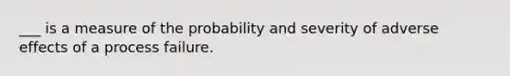 ___ is a measure of the probability and severity of adverse effects of a process failure.