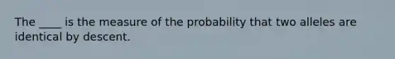 The ____ is the measure of the probability that two alleles are identical by descent.