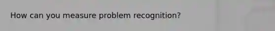 How can you measure problem recognition?