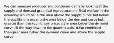 We can measure producer and consumer gains by looking at the supply and demand graphical representation. Total welfare in the economy would be: a.the area above the supply curve but below the equilibrium price. b.the area below the demand curve but greater than the equilibrium price. c.the area below the demand curve all the way down to the quantity axis. d.the combined triangular area below the demand curve and above the supply curve.