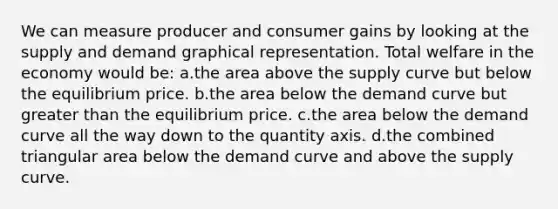 We can measure producer and consumer gains by looking at the supply and demand graphical representation. Total welfare in the economy would be: a.the area above the supply curve but below the equilibrium price. b.the area below the demand curve but greater than the equilibrium price. c.the area below the demand curve all the way down to the quantity axis. d.the combined triangular area below the demand curve and above the supply curve.