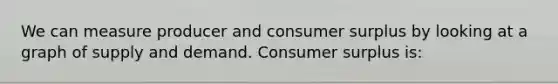 We can measure producer and consumer surplus by looking at a graph of supply and demand. Consumer surplus is: