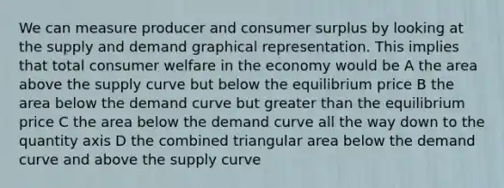 We can measure producer and consumer surplus by looking at the supply and demand graphical representation. This implies that total consumer welfare in the economy would be A the area above the supply curve but below the equilibrium price B the area below the demand curve but greater than the equilibrium price C the area below the demand curve all the way down to the quantity axis D the combined triangular area below the demand curve and above the supply curve