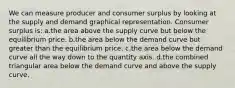 We can measure producer and consumer surplus by looking at the supply and demand graphical representation. Consumer surplus is: a.the area above the supply curve but below the equilibrium price. b.the area below the demand curve but greater than the equilibrium price. c.the area below the demand curve all the way down to the quantity axis. d.the combined triangular area below the demand curve and above the supply curve.