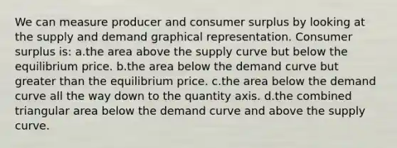 We can measure producer and consumer surplus by looking at the supply and demand graphical representation. Consumer surplus is: a.the area above the supply curve but below the equilibrium price. b.the area below the demand curve but greater than the equilibrium price. c.the area below the demand curve all the way down to the quantity axis. d.the combined triangular area below the demand curve and above the supply curve.