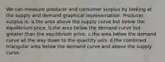 We can measure producer and consumer surplus by looking at the supply and demand graphical representation. Producer surplus is: a.the area above the supply curve but below the equilibrium price. b.the area below the demand curve but greater than the equilibrium price. c.the area below the demand curve all the way down to the quantity axis. d.the combined triangular area below the demand curve and above the supply curve.