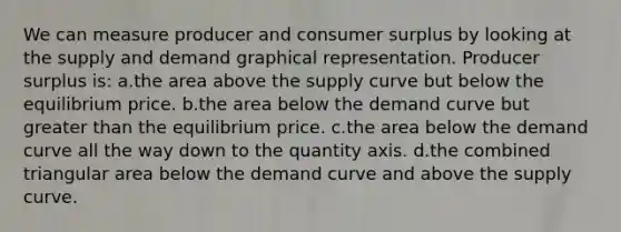 We can measure producer and consumer surplus by looking at the supply and demand graphical representation. Producer surplus is: a.the area above the supply curve but below the equilibrium price. b.the area below the demand curve but greater than the equilibrium price. c.the area below the demand curve all the way down to the quantity axis. d.the combined triangular area below the demand curve and above the supply curve.