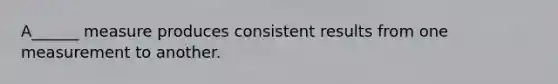 A______ measure produces consistent results from one measurement to another.