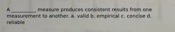 A __________ measure produces consistent results from one measurement to another. a. valid b. empirical c. concise d. reliable