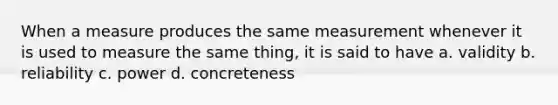 When a measure produces the same measurement whenever it is used to measure the same thing, it is said to have a. validity b. reliability c. power d. concreteness