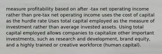 measure profitability based on after -tax net operating income rather than pre-tax net operating income uses the cost of capital as the hurdle rate Uses total capital employed as the measure of investment rather than average invested assets. Using total capital employed allows companies to capitalize other important investments, such as research and development, brand equity, and a highly trained or creative workforce (human capital).