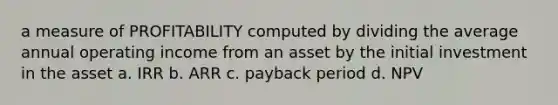 a measure of PROFITABILITY computed by dividing the average annual operating income from an asset by the initial investment in the asset a. IRR b. ARR c. payback period d. NPV