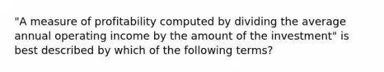 ​"A measure of profitability computed by dividing the average annual operating income by the amount of the​ investment" is best described by which of the following​ terms?