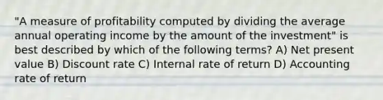 "A measure of profitability computed by dividing the average annual operating income by the amount of the investment" is best described by which of the following terms? A) Net present value B) Discount rate C) Internal rate of return D) Accounting rate of return