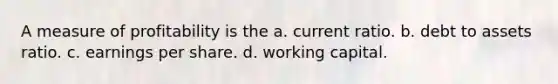 A measure of profitability is the a. current ratio. b. debt to assets ratio. c. earnings per share. d. working capital.