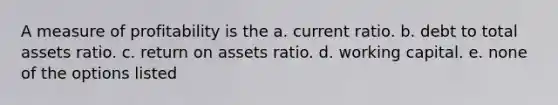 A measure of profitability is the a. current ratio. b. debt to total assets ratio. c. return on assets ratio. d. working capital. e. none of the options listed