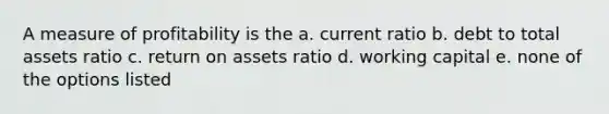 A measure of profitability is the a. current ratio b. debt to total assets ratio c. return on assets ratio d. working capital e. none of the options listed