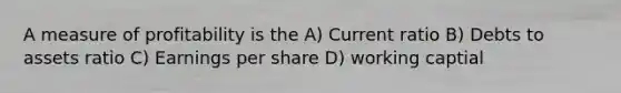 A measure of profitability is the A) Current ratio B) Debts to assets ratio C) Earnings per share D) working captial
