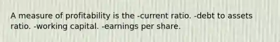 A measure of profitability is the -current ratio. -debt to assets ratio. -working capital. -earnings per share.