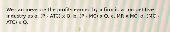 We can measure the profits earned by a firm in a competitive industry as a. (P - ATC) x Q. b. (P - MC) x Q. c. MR x MC. d. (MC - ATC) x Q.