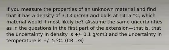 If you measure the properties of an unknown material and find that it has a density of 3.13 g/cm3 and boils at 1415 °C, which material would it most likely be? (Assume the same uncertainties as in the questions in the first part of the extension—that is, that the uncertainty in density is +/- 0.1 g/cm3 and the uncertainty in temperature is +/- 5 ºC. (CR - G)