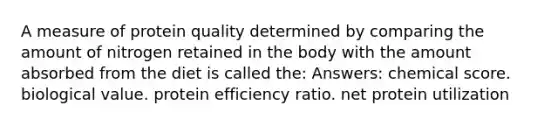 A measure of protein quality determined by comparing the amount of nitrogen retained in the body with the amount absorbed from the diet is called the: Answers: chemical score. biological value. protein efficiency ratio. net protein utilization