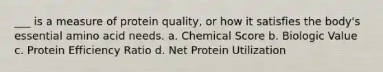 ___ is a measure of protein quality, or how it satisfies the body's essential amino acid needs. a. Chemical Score b. Biologic Value c. Protein Efficiency Ratio d. Net Protein Utilization