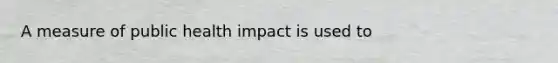 A measure of public health impact is used to