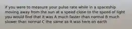 if you were to measure your pulse rate while in a spaceship moving away from the sun at a speed close to the speed of light you would find that it was A much faster than normal B much slower than normal C the same as it was here on earth