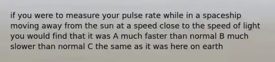 if you were to measure your pulse rate while in a spaceship moving away from the sun at a speed close to the speed of light you would find that it was A much faster than normal B much slower than normal C the same as it was here on earth