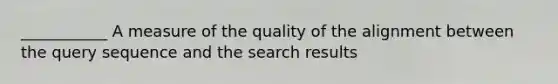 ___________ A measure of the quality of the alignment between the query sequence and the search results