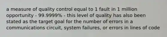 a measure of quality control equal to 1 fault in 1 million opportunity - 99.9999% - this level of quality has also been stated as the target goal for the number of errors in a communications circuit, system failures, or errors in lines of code