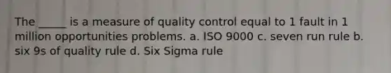 The _____ is a measure of quality control equal to 1 fault in 1 million opportunities problems. a. ISO 9000 c. seven run rule b. six 9s of quality rule d. Six Sigma rule