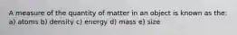 A measure of the quantity of matter in an object is known as the: a) atoms b) density c) energy d) mass e) size