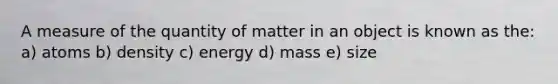 A measure of the quantity of matter in an object is known as the: a) atoms b) density c) energy d) mass e) size