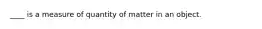 ____ is a measure of quantity of matter in an object.