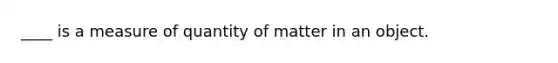 ____ is a measure of quantity of matter in an object.