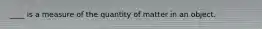 ____ is a measure of the quantity of matter in an object.