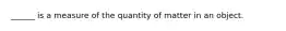 ______ is a measure of the quantity of matter in an object.