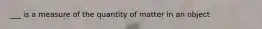 ___ is a measure of the quantity of matter in an object