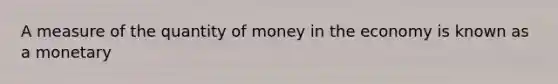 A measure of the quantity of money in the economy is known as a monetary